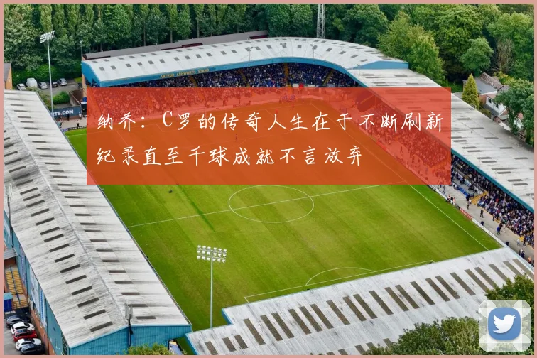 纳乔：C罗的传奇人生在于不断刷新纪录直至千球成就不言放弃
