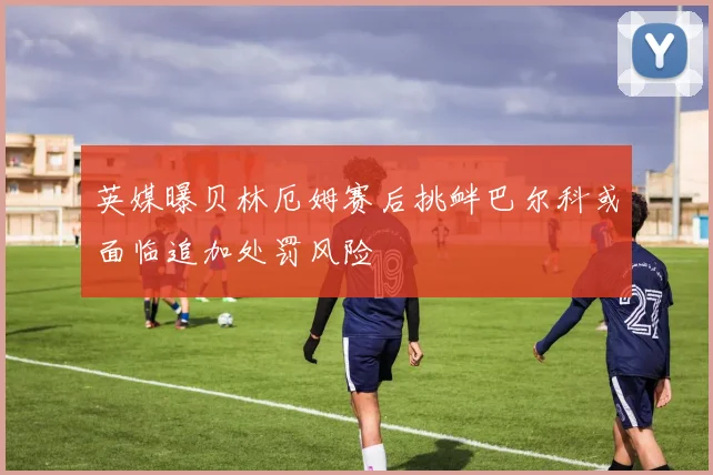 英媒曝贝林厄姆赛后挑衅巴尔科或面临追加处罚风险