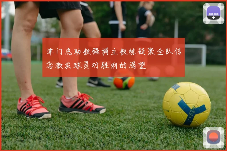 津门虎助教强调主教练凝聚全队信念激发球员对胜利的渴望